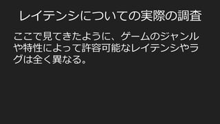 ⾮非同期型/サーバー集中処理理型
•  FPSなど
PlayerA	
  
PlayerB	
  
F1	
   F2	
   F3	
   F4	
   F5	
   F6	
  
Server	
  
F1	
   F2	
   F3	
   F4	
   F5	
   F6	
  
F1	
  
State	
  
F2	
   F3	
   F4	
   F5	
   F6	
  
State	
  
render	
  
render	
  
Snapshot	
  
State	
  
render	
  
Snapshot	
  
Command	
  
render	
  
Snapshot	
  
render	
  
Snapshot	
  
render	
  
Snapshot	
  
Command	
   Command	
   Command	
  
•  実際には下記のようにレイテンシの高いユーザーがいることが多い。	
  
•  そういったユーザーのから見た世界は、サーバーよりも遅れている。（ラグ）	
State	
  
render	
  
State	
  
render	
  
State	
  
render	
  
State	
  
render	
  
Command	
   Command	
   Command	
   Command	
  
 