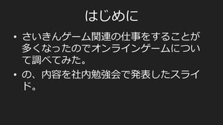 はじめに
•  さいきんゲーム関連の仕事をすることが
多くなったのでオンラインゲームについ
て調べてみた。
•  の、内容を社内勉強会で発表したスライ
ド。
 