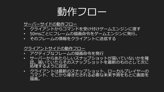 •  A  racing  game
–  レイテンシが50msを超えるとラップタイムが落落ち
始める
–  だが上級者なら150msくらいまで影響を受けない
–  50ms以下のレイテンシはユーザーに気づかれない
–  200msを超えると明らかにラギーに感じる
–  500msになるとゲームが成り⽴立立たない
レイテンシについての実際の調査
L.	
  Pantel	
  and	
  L.	
  C.	
  Wolf,	
  “On	
  the	
  impact	
  of	
  delay	
  on	
  real-­‐@me	
  mul@player	
  games,”	
  in	
  Proceedings	
  of	
  the	
  12th	
  
Interna@onal	
  Workshop	
  on	
  Network	
  and	
  Opera@ng	
  Systems	
  Support	
  for	
  Digital	
  Audio	
  and	
  Video,	
  ACM,	
  
Miami,	
  Fla,	
  USA,	
  2002.	
  
 