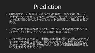 アーキテクチャ
サーバーはクライアントに毎フレーム下記の情報を送る
•  他のプレイヤーの位置と加速度度
•  再⽣生すべき⾳音声やエフェクト
•  これらをまとめてスナップショット（ゲーム世界のある瞬間
のスナップショット）と呼ぶ
クライアントも毎フレーム下記の情報をサーバーに送る
•  タイムスタンプ
•  ⾒見見ている⽅方向（ピッチ、ヨー、ロール）
•  押されているボタン
•  装備している武器のコード
•  加速度度
 