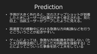 動作フロー
サーバーサイドの動作フロー
•  クライアントからコマンドを受け付けゲームエンジンに渡す
•  50msごとにフレームの描画命令令をゲームエンジンに発⾏行行。
•  そのフレームの情報をクライアントに送信する
クライアントサイドの動作フロー
•  アクティブなフレームの描画命令令を発⾏行行
•  サーバーからあたらしいスナップショットが届いていないかを確
認。届いていたらそのスナップショットを最新のものとして次に
処理理するように設定。
•  クライアントは最新のスナップショット、ローカルプレイヤーの
コマンド、そこから導きだされる必要な未来予測をもとに画⾯面を
描画。
 