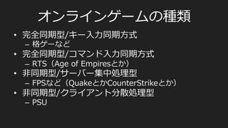 オンラインゲームの種類
•  完全同期型/キー⼊入⼒力力同期⽅方式
–  格ゲーなど
•  完全同期型/コマンド⼊入⼒力力同期⽅方式
–  RTS（Age  of  Empiresとか）
•  ⾮非同期型/サーバー集中処理理型
–  FPSなど（QuakeとかCounterStrikeとか）
•  ⾮非同期型/クライアント分散処理理型
–  PSU
 