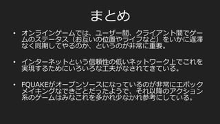 ネットワークについての⼯工夫
Server	
  
Player	
  A	
  
Master	
  snapshot	
  
Player	
  B:	
  
	
  pos[0]=A,	
  	
  
	
  pos[1]=B,	
  
	
  pos[2]=C,	
  
	
  health=H	
  
Snapshot1	
  
Player	
  B:	
  
	
  pos[0]=A,	
  	
  
	
  pos[1]=B,	
  
	
  pos[2]=C,	
  
	
  health=D	
  
Ack	
  
Snapshot2	
  
Player	
  B:	
  
	
  pos[0]=A,	
  	
  
	
  pos[1]=E,	
  
	
  pos[2]=C,	
  
	
  health=D	
  
?	
  
次のフレームのスナップショットを送るが、Ackされない	
  
マスターのSnapshotは	
  
常に進んで行く	
  
 