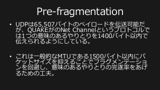 ネットワークについての⼯工夫
Server	
  
Player	
  A	
  
Master	
  snapshot	
  
Player	
  B:	
  
	
  pos[0]=A,	
  	
  
	
  pos[1]=B,	
  
	
  pos[2]=C,	
  
	
  health=H	
  
Snapshot1	
  
Player	
  B:	
  
	
  pos[0]=A,	
  	
  
	
  pos[1]=B,	
  
	
  pos[2]=C,	
  
	
  health=D	
  
Ack	
  
Snapshot1	
  
Player	
  B:	
  
	
  pos[0]=A,	
  	
  
	
  pos[1]=B,	
  
	
  pos[2]=C,	
  
	
  health=D	
  
?	
  
Snapshot1	
  
Player	
  B:	
  
	
  pos[0]=0,	
  	
  
	
  pos[1]=+2,	
  
	
  pos[2]=0,	
  
	
  health=-­‐2	
  
更にデータサイズを小さくするため、前のフレームから
の差分を取るデルタ圧縮方式を利用している	
  
 