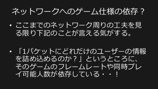 Pre-‐‑‒fragmentation
•  UDPは65,507バイトのペイロードを伝送可能だ
が、QUAKEがのNet  Channelというプロトコルで
は1つの意味のあるやりとりを1400バイト以内で
伝えられるようにしている。
•  これは⼀一般的なMTUである1500バイト以内にパ
ケットサイズを抑えることでフラグメンテーショ
ンを回避し、意味のあるやりとりの完遂率率率をあげ
るための⼯工夫。
 