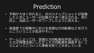 Player	
  B	
  
最新のスナップショット	
  
Player	
  B:	
  
	
  pos[0]=A,	
  
	
  pos[1]=B,	
  
	
  pos[2]=C,	
  
	
  velocity=...	
  
	
  
次のスナップショットの予測	
  
Player	
  B:	
  
	
  pos[0]=A’,	
  
	
  pos[1]=B’,	
  
	
  pos[2]=C’,	
  
	
  velocity=...	
  
Player	
  B	
  
Player	
  B	
  
次のスナップショットが
到着するまでの間の
Player  Bの予測はクライ
アント側で予測して描画
する
さらにネットワーク依存を軽減する:  
Prediction
 