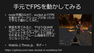 ⼿手元でFPSを動かしてみる
•  node学園2014で、socket.ioでFPS
を動かすワークショップがあったの
で⼿手元で動かしてみた。
•  実装を⾒見見てみると、やはりQUAKE
と同じようにフレームごとのスナッ
プショットをクライアントに送信し、
それをもとにフレーム描画を⾏行行うよ
うになっていた。
•  WebGLとThree.js、すげー！
https://github.com/rase-‐‑‒/socket.io-‐‑‒workshop-‐‑‒full
 