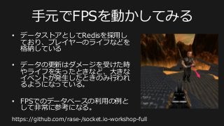 ⼿手元でFPSを動かしてみる
•  データストアとしてRedisを採⽤用し
ており、プレイヤーのライフなどを
格納している
•  データの更更新はダメージを受けた時
やライフを失ったときなど、⼤大きな
イベントが発⽣生したときのみ⾏行行われ
るようになっている。
•  FPSでのデータベースの利利⽤用の例例と
して⾮非常に参考になる。
https://github.com/rase-‐‑‒/socket.io-‐‑‒workshop-‐‑‒full
 