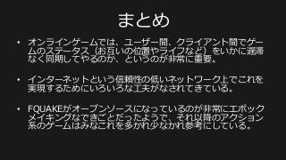 まとめ
•  オンラインゲームでは、ユーザー間、クライアント間でゲー
ムのステータス（お互いの位置やライフなど）をいかに遅滞
なく同期してやるのか、というのが⾮非常に重要。
•  インターネットという信頼性の低いネットワーク上でこれを
実現するためにいろいろな⼯工夫がなされてきている。
•  FQUAKEがオープンソースになっているのが⾮非常にエポック
メイキングなできごとだったようで、それ以降降のアクション
系のゲームはみなこれを多かれ少なかれ参考にしている。
 