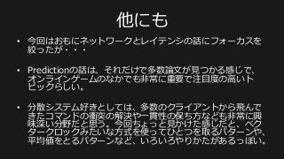 他にも
•  今回はおもにネットワークとレイテンシの話にフォーカスを
絞ったが・・・
•  Predictionの話は、それだけで多数論論⽂文が⾒見見つかる感じで、
オンラインゲームのなかでも⾮非常に重要で注⽬目度度の⾼高いト
ピックらしい。
•  分散システム好きとしては、多数のクライアントから⾶飛んで
きたコマンドの衝突の解決や⼀一貫性の保ち⽅方なども⾮非常に興
味深い分野だと思う。今回ちょっと⾒見見かけた感じだと、ベク
タークロックみたいな⽅方式を使ってひとつを取るパターンや、
平均値をとるパターンなど、いろいろやりかたがあるっぽい。
 