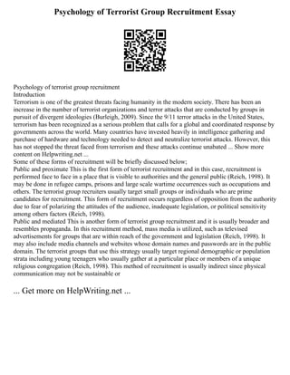 Psychology of Terrorist Group Recruitment Essay
Psychology of terrorist group recruitment
Introduction
Terrorism is one of the greatest threats facing humanity in the modern society. There has been an
increase in the number of terrorist organizations and terror attacks that are conducted by groups in
pursuit of divergent ideologies (Burleigh, 2009). Since the 9/11 terror attacks in the United States,
terrorism has been recognized as a serious problem that calls for a global and coordinated response by
governments across the world. Many countries have invested heavily in intelligence gathering and
purchase of hardware and technology needed to detect and neutralize terrorist attacks. However, this
has not stopped the threat faced from terrorism and these attacks continue unabated ... Show more
content on Helpwriting.net ...
Some of these forms of recruitment will be briefly discussed below;
Public and proximate This is the first form of terrorist recruitment and in this case, recruitment is
performed face to face in a place that is visible to authorities and the general public (Reich, 1998). It
may be done in refugee camps, prisons and large scale wartime occurrences such as occupations and
others. The terrorist group recruiters usually target small groups or individuals who are prime
candidates for recruitment. This form of recruitment occurs regardless of opposition from the authority
due to fear of polarizing the attitudes of the audience, inadequate legislation, or political sensitivity
among others factors (Reich, 1998).
Public and mediated This is another form of terrorist group recruitment and it is usually broader and
resembles propaganda. In this recruitment method, mass media is utilized, such as televised
advertisements for groups that are within reach of the government and legislation (Reich, 1998). It
may also include media channels and websites whose domain names and passwords are in the public
domain. The terrorist groups that use this strategy usually target regional demographic or population
strata including young teenagers who usually gather at a particular place or members of a unique
religious congregation (Reich, 1998). This method of recruitment is usually indirect since physical
communication may not be sustainable or
... Get more on HelpWriting.net ...
 