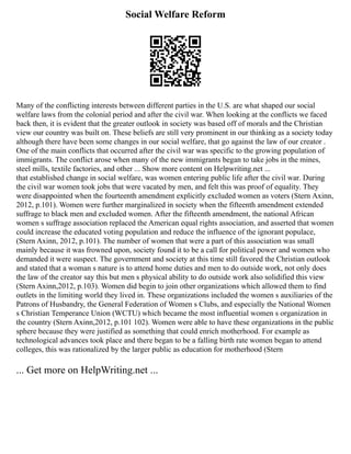 Social Welfare Reform
Many of the conflicting interests between different parties in the U.S. are what shaped our social
welfare laws from the colonial period and after the civil war. When looking at the conflicts we faced
back then, it is evident that the greater outlook in society was based off of morals and the Christian
view our country was built on. These beliefs are still very prominent in our thinking as a society today
although there have been some changes in our social welfare, that go against the law of our creator .
One of the main conflicts that occurred after the civil war was specific to the growing population of
immigrants. The conflict arose when many of the new immigrants began to take jobs in the mines,
steel mills, textile factories, and other ... Show more content on Helpwriting.net ...
that established change in social welfare, was women entering public life after the civil war. During
the civil war women took jobs that were vacated by men, and felt this was proof of equality. They
were disappointed when the fourteenth amendment explicitly excluded women as voters (Stern Axinn,
2012, p.101). Women were further marginalized in society when the fifteenth amendment extended
suffrage to black men and excluded women. After the fifteenth amendment, the national African
women s suffrage association replaced the American equal rights association, and asserted that women
could increase the educated voting population and reduce the influence of the ignorant populace,
(Stern Axinn, 2012, p.101). The number of women that were a part of this association was small
mainly because it was frowned upon, society found it to be a call for political power and women who
demanded it were suspect. The government and society at this time still favored the Christian outlook
and stated that a woman s nature is to attend home duties and men to do outside work, not only does
the law of the creator say this but men s physical ability to do outside work also solidified this view
(Stern Axinn,2012, p.103). Women did begin to join other organizations which allowed them to find
outlets in the limiting world they lived in. These organizations included the women s auxiliaries of the
Patrons of Husbandry, the General Federation of Women s Clubs, and especially the National Women
s Christian Temperance Union (WCTU) which became the most influential women s organization in
the country (Stern Axinn,2012, p.101 102). Women were able to have these organizations in the public
sphere because they were justified as something that could enrich motherhood. For example as
technological advances took place and there began to be a falling birth rate women began to attend
colleges, this was rationalized by the larger public as education for motherhood (Stern
... Get more on HelpWriting.net ...
 