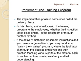 Implement……….Continue 
Implement The Training Program 
 The implementation phase is sometimes called the 
delivery phase. 
 In this phase, you actually teach the training 
program to the employees, whether the instruction 
takes place online, in the classroom or through 
another method. 
 If the delivery method is classroom instructions and 
you have a large audience, you may conduct a 
“train – the – trainer” program, where the facilitator 
sit through the class as employee and then 
practice teaching various parts of the material back 
to each other to ensure consistency and full 
understanding. 
 