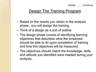 Design……….Continue 
Design The Training Program 
 Based on the results you obtain in the analysis 
phase, you will design the training. 
 Think of a design as a sort of outline. 
 The design phase consist of identifying learning 
objectives that describes what the employee 
should be able to do upon completion of training 
and how this objectives will be measured. 
 The objectives should match the knowledge, skills 
and attitude you identified were needed during your 
analysis. 
 