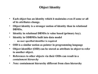 Object IdentityObject Identity
• Each object has an identity which it maintains even if some or all
of its attributes change.
• Object identity is a stronger notion of identity than in relational
DBMSs.
• Identity in relational DBMSs is value based (primary key).
• Identity in ODBMSs built into data model
– no user specified identifier is required
• OID is a similar notion as pointer in programming language
• Object identifier (OID) can be stored as attribute in object to refer
to another object.
• References to other objects via their OIDs can result in a
containment hierarchy
• Note: containment hierarchy different from class hierarchy
 