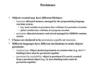 PersistencePersistence
• Objects created may have different lifetimes:
– transient: allocated memory managed by the programming language
run-time system.
• E.g., local variables in procedures have a lifetime of a procedure execution
• global variables have a lifetime of a program execution
– persistent: allocated memory and stored managed by ODBMS runtime
system.
• Classes are declared to be persistence-capable or transient.
• Different languages have different mechanisms to make objects
persistent:
– creation time: Object declared persistent at creation time (e.g., in C++
binding) (class must be persistent-capable)
– persistence by reachability: object is persistent if it can be reached
from a persistent object (e.g., in Java binding) (class must be
persistent-capable).
 