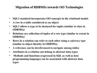 Migration of RDBMSs towards OO TechnologiesMigration of RDBMSs towards OO Technologies
• SQL3 standard incorporates OO concepts in the relational model.
• A row in a table considered as an object
• SQL3 allows a type to be declared for tuples (similar to class in
ODBMSs)
• Relations are collection of tuples of a row type (similar to extent in
ODBMSs)
• Rows in a relation can refer to each other using a reference type
(similar to object identity in ODBMSs)
• A reference can be dereferenced to navigate among tables
• Attributes in a relation can belong to abstract data types
• Methods and functions (expressed in SQL as well as host
programming language) can be associated with abstract data
types
 