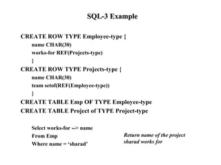 SQL-3 ExampleSQL-3 Example
CREATE ROW TYPE Employee-type {
name CHAR(30)
works-for REF(Projects-type)
}
CREATE ROW TYPE Projects-type {
name CHAR(30)
team setof(REF(Employee-type))
}
CREATE TABLE Emp OF TYPE Employee-type
CREATE TABLE Project of TYPE Project-type
Select works-for --> name
From Emp
Where name = ‘sharad’
Return name of the project
sharad works for
 