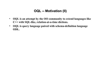 OQL -- Motivation (II)OQL -- Motivation (II)
• OQL is an attempt by the OO community to extend languages like
C++ with SQL-like, relation-at-a-time dictions.
• OQL is query language paired with schema-definition language
ODL.
 