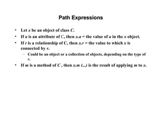 Path ExpressionsPath Expressions
• Let x be an object of class C.
• If a is an attribute of C, then x.a = the value of a in the x object.
• If r is a relationship of C, then x.r = the value to which x is
connected by r.
– Could be an object or a collection of objects, depending on the type of
r.
• If m is a method of C , then x.m (...) is the result of applying m to x.
 