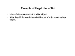 Example of Illegal Use of DotExample of Illegal Use of Dot
• b.beersSold.price, where b is a Bar object.
• Why illegal? Because b.beersSold is a set of objects, not a single
object.
 