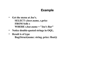 ExampleExample
• Get the menu at Joe's.
SELECT s.beer.name, s.price
FROM Sells s
WHERE s.bar.name = "Joe's Bar"
• Notice double-quoted strings in OQL.
• Result is of type
Bag(Struct(name: string, price: float))
 