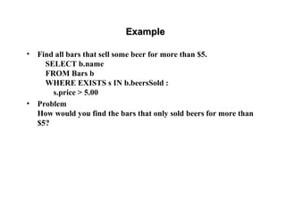 ExampleExample
• Find all bars that sell some beer for more than $5.
SELECT b.name
FROM Bars b
WHERE EXISTS s IN b.beersSold :
s.price > 5.00
• Problem
How would you find the bars that only sold beers for more than
$5?
 