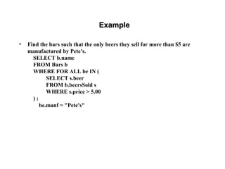 ExampleExample
• Find the bars such that the only beers they sell for more than $5 are
manufactured by Pete's.
SELECT b.name
FROM Bars b
WHERE FOR ALL be IN (
SELECT s.beer
FROM b.beersSold s
WHERE s.price > 5.00
) :
be.manf = "Pete's"
 