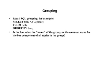 GroupingGrouping
• Recall SQL grouping, for example:
SELECT bar, AVG(price)
FROM Sells
GROUP BY bar;
• Is the bar value the "name" of the group, or the common value for
the bar component of all tuples in the group?
 