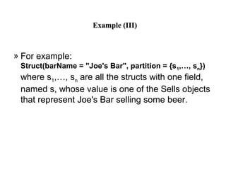 Example (III)Example (III)
» For example:
Struct(barName = "Joe's Bar", partition = {s1,…, sn})
where s1,…, sn are all the structs with one field,
named s, whose value is one of the Sells objects
that represent Joe's Bar selling some beer.
 