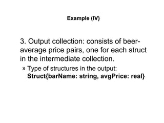 Example (IV)Example (IV)
3. Output collection: consists of beer-
average price pairs, one for each struct
in the intermediate collection.
» Type of structures in the output:
Struct{barName: string, avgPrice: real}
 