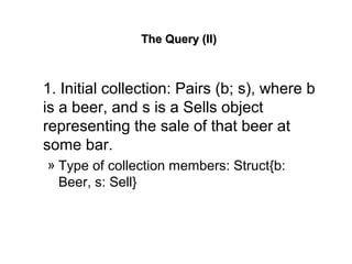 The Query (II)The Query (II)
1. Initial collection: Pairs (b; s), where b
is a beer, and s is a Sells object
representing the sale of that beer at
some bar.
» Type of collection members: Struct{b:
Beer, s: Sell}
 