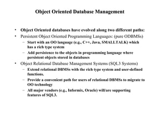 Object Oriented Database ManagementObject Oriented Database Management
• Object Oriented databases have evolved along two different paths:
• Persistent Object Oriented Programming Languages: (pure ODBMSs)
– Start with an OO language (e.g., C++, Java, SMALLTALK) which
has a rich type system
– Add persistence to the objects in programming language where
persistent objects stored in databases
• Object Relational Database Management Systems (SQL3 Systems)
– Extend relational DBMSs with the rich type system and user-defined
functions.
– Provide a convenient path for users of relational DBMSs to migrate to
OO technology
– All major vendors (e.g., Informix, Oracle) will/are supporting
features of SQL3.
 