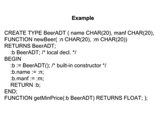 ExampleExample
CREATE TYPE BeerADT ( name CHAR(20), manf CHAR(20),
FUNCTION newBeer( :n CHAR(20), :m CHAR(20))
RETURNS BeerADT;
:b BeerADT; /* local decl. */
BEGIN
:b := BeerADT(); /* built-in constructor */
:b.name := :n;
:b.manf := :m;
RETURN :b;
END;
FUNCTION getMinPrice(:b BeerADT) RETURNS FLOAT; );
 