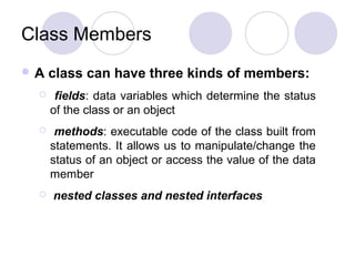 Class Members
A

class can have three kinds of members:



fields: data variables which determine the status
of the class or an object



methods: executable code of the class built from
statements. It allows us to manipulate/change the
status of an object or access the value of the data
member



nested classes and nested interfaces

 