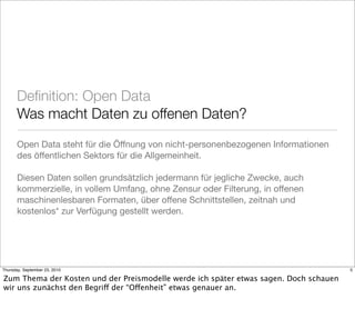 Deﬁnition: Open Data
       Was macht Daten zu offenen Daten?
       Open Data steht für die Öffnung von nicht-personenbezogenen Informationen
       des öffentlichen Sektors für die Allgemeinheit.

       Diesen Daten sollen grundsätzlich jedermann für jegliche Zwecke, auch
       kommerzielle, in vollem Umfang, ohne Zensur oder Filterung, in offenen
       maschinenlesbaren Formaten, über offene Schnittstellen, zeitnah und
       kostenlos* zur Verfügung gestellt werden.




Thursday, September 23, 2010                                                           5

Zum Thema der Kosten und der Preismodelle werde ich später etwas sagen. Doch schauen
wir uns zunächst den Begriff der “Offenheit” etwas genauer an.
 