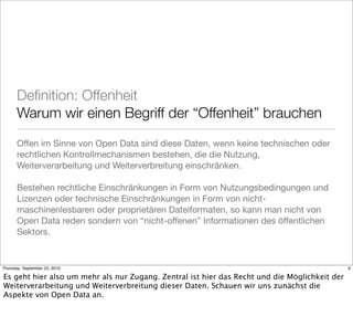 Deﬁnition: Offenheit
       Warum wir einen Begriff der “Offenheit” brauchen
       Offen im Sinne von Open Data sind diese Daten, wenn keine technischen oder
       rechtlichen Kontrollmechanismen bestehen, die die Nutzung,
       Weiterverarbeitung und Weiterverbreitung einschränken.

       Bestehen rechtliche Einschränkungen in Form von Nutzungsbedingungen und
       Lizenzen oder technische Einschränkungen in Form von nicht-
       maschinenlesbaren oder proprietären Dateiformaten, so kann man nicht von
       Open Data reden sondern von “nicht-offenen” Informationen des öffentlichen
       Sektors.


Thursday, September 23, 2010                                                                   6

Es geht hier also um mehr als nur Zugang. Zentral ist hier das Recht und die Möglichkeit der
Weiterverarbeitung und Weiterverbreitung dieser Daten. Schauen wir uns zunächst die
Aspekte von Open Data an.
 