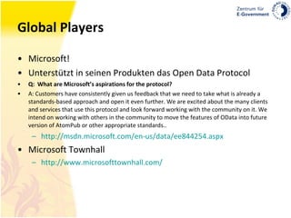 Global Players Microsoft! Unterstützt in seinen Produkten das Open Data Protocol Q:  What are Microsoft’s aspirations for the protocol? A: Customers have consistently given us feedback that we need to take what is already a standards-based approach and open it even further. We are excited about the many clients and services that use this protocol and look forward working with the community on it. We intend on working with others in the community to move the features of OData into future version of AtomPub or other appropriate standards.. http://msdn.microsoft.com/en-us/data/ee844254.aspx Microsoft Townhall http://www.microsofttownhall.com/ 