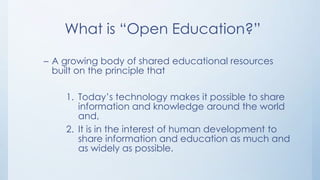 What is “Open Education?”
– A growing body of shared educational resources
built on the principle that
1. Today’s technology makes it possible to share
information and knowledge around the world
and,
2. It is in the interest of human development to
share information and education as much and
as widely as possible.

 