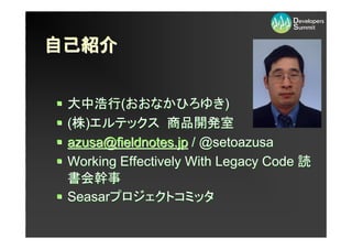 自己紹介


 大中浩行(おおなかひろゆき)
 (株)エルテックス 商品開発室
 azusa@fieldnotes.jp / @setoazusa
 Working Effectively With Legacy Code 読
 書会幹事
 Seasarプロジェクトコミッタ
 