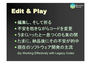 Edit & Play
 編集し、そして祈る
 不安を抱きながらコードを変更
 うまくいったと一息つくのも束の間
 たまに、納品後にその不安が的中
 現在のソフトウェア開発の主流
 (by Working Effectively with Legacy Code)
 