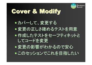 Cover & Modify
 カバーして、変更する
 変更の正しさ確めるテストを用意
 作成したテストをセーフティネットと
 してコードを変更
 変更の影響がわかるので安心
 このセッションでこれを目指したい
 