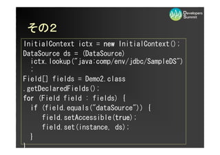 その２
 その２
InitialContext ictx = new InitialContext();
DataSource ds = (DataSource)
  ictx.lookup(quot;java:comp/env/jdbc/SampleDSquot;)
  ;
Field[] fields = Demo2.class
.getDeclaredFields();
for (Field field : fields) {
  if (field.equals(quot;dataSourcequot;)) {
     field.setAccessible(true
                         true);
                         true
     field.set(instance, ds);
  }
}
 