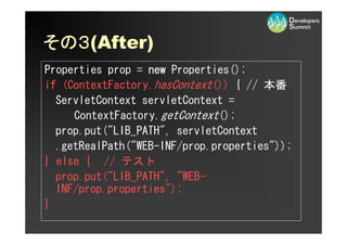 その３
その３(After)
Properties prop = new Properties();
if (ContextFactory.hasContext()) { // 本番
  ServletContext servletContext =
     ContextFactory.getContext();
  prop.put(quot;LIB_PATHquot;, servletContext
  .getRealPath(quot;WEB-INF/prop.propertiesquot;));
} else { // テスト
  prop.put(quot;LIB_PATHquot;, quot;WEB-
  INF/prop.propertiesquot;);
}
 