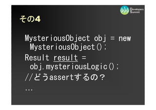 その4
その

MysteriousObject obj = new
 MysteriousObject();
Result result =
 obj.mysteriousLogic();
//どうassertするの？
…
 