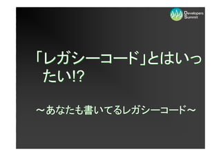 「レガシーコード」とはいっ
 たい!?

～あなたも書いてるレガシーコード～
 