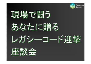 現場で闘う
あなたに贈る
レガシーコード迎撃
座談会
 