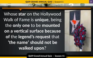 QUI9 Grand Annual Quiz - Season 11
QUI9 GRAND ANNUAL QUIZ | Season11 7
Whose star on the Hollywood
Walk of Fame is unique, being
the only one to be mounted
on a vertical surface because
of the legend’s request that
‘the name’ should not be
walked upon?
 