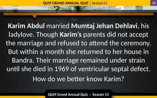 QUI9 Grand Annual Quiz - Season 11
QUI9 GRAND ANNUAL QUIZ | Season11 13
Karim Abdul married Mumtaj Jehan Dehlavi, his
ladylove. Though Karim’s parents did not accept
the marriage and refused to attend the ceremony.
But within a month she returned to her house in
Bandra. Their marriage remained under strain
until she died in 1969 of ventricular septal defect.
How do we better know Karim?
 