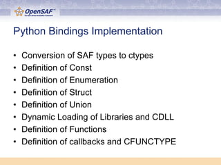 Python Bindings Implementation

•   Conversion of SAF types to ctypes
•   Definition of Const
•   Definition of Enumeration
•   Definition of Struct
•   Definition of Union
•   Dynamic Loading of Libraries and CDLL
•   Definition of Functions
•   Definition of callbacks and CFUNCTYPE
 